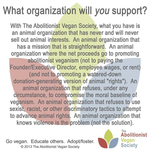 The Abolitionist Vegan Society banner: “What organization will you support? With The Abolitionist Vegan Society, what you have is an animal organization that has never and will never sell out animal interests. An animal organization that has a mission that is straightforward. An animal organization where the net proceeds go to promoting abolitionist veganism (not paying the Founder/Executive Director, employee wages, or rent) (and not to promoting a watered-down donation-generating version of animal 'rights'). An animal organization that refuses, under any circumstance, to compromise the moral baseline of veganism. An animal organization that refuses to use sexist, racist, or other discriminatory tactics to attempt to advance animal rights. An animal organization that knows violence is the problem (not the solution). Go vegan. Educate others. Adopt/foster.”