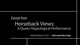This video contains excerpts from the performance Horseback Views: A Queer Hippological Performance, written and performed by by Kim Marra and directed by Meredith Alexander. Performances staged at the University of Michigan's Duderstadt Media Center, March 21-23, 2013.