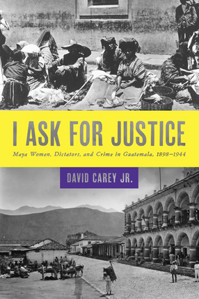 Cover image for I ask for justice: Maya women, dictators, and crime in Guatemala, 1898-1944
